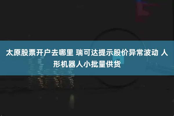 太原股票开户去哪里 瑞可达提示股价异常波动 人形机器人小批量供货