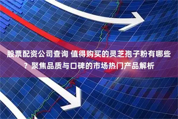 股票配资公司查询 值得购买的灵芝孢子粉有哪些？聚焦品质与口碑的市场热门产品解析