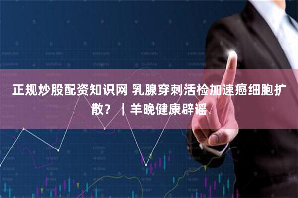 正规炒股配资知识网 乳腺穿刺活检加速癌细胞扩散？｜羊晚健康辟谣