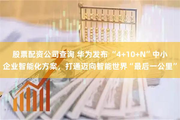 股票配资公司查询 华为发布 “4+10+N”中小企业智能化方案，打通迈向智能世界“最后一公里”