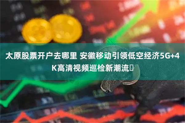 太原股票开户去哪里 安徽移动引领低空经济5G+4K高清视频巡检新潮流​