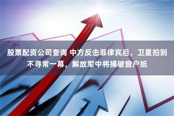 股票配资公司查询 中方反击菲律宾后，卫星拍到不寻常一幕，解放军中将捅破窗户纸