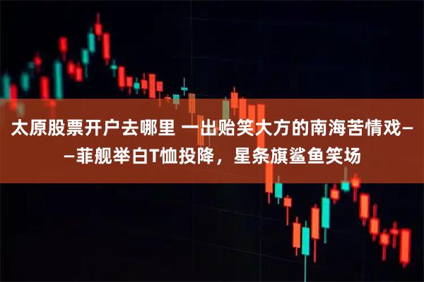 太原股票开户去哪里 一出贻笑大方的南海苦情戏——菲舰举白T恤投降，星条旗鲨鱼笑场
