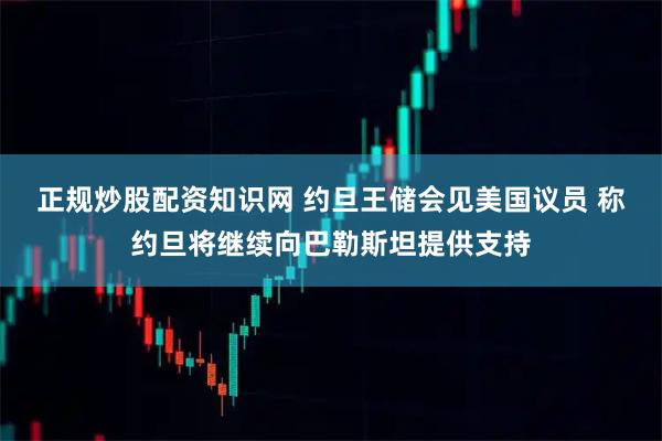 正规炒股配资知识网 约旦王储会见美国议员 称约旦将继续向巴勒斯坦提供支持
