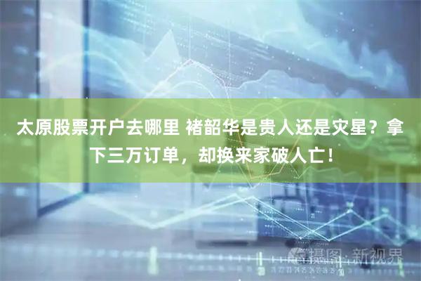 太原股票开户去哪里 褚韶华是贵人还是灾星？拿下三万订单，却换来家破人亡！