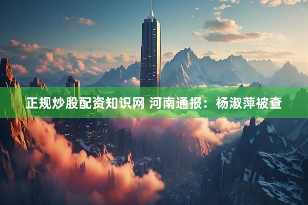 正规炒股配资知识网 河南通报：杨淑萍被查