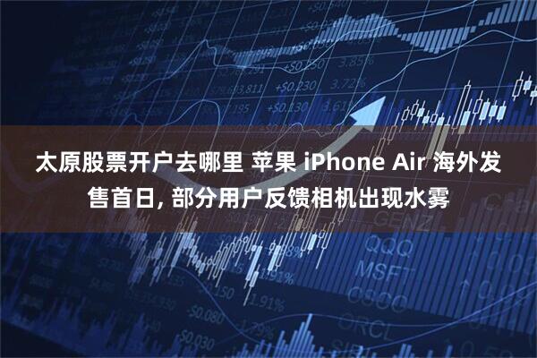 太原股票开户去哪里 苹果 iPhone Air 海外发售首日, 部分用户反馈相机出现水雾