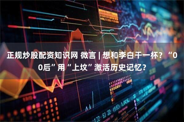 正规炒股配资知识网 微言 | 想和李白干一杯？“00后”用“上坟”激活历史记忆？
