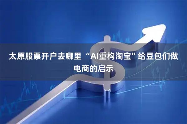 太原股票开户去哪里 “AI重构淘宝”给豆包们做电商的启示
