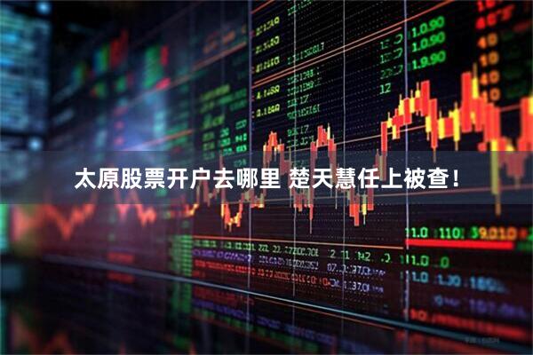 太原股票开户去哪里 楚天慧任上被查！