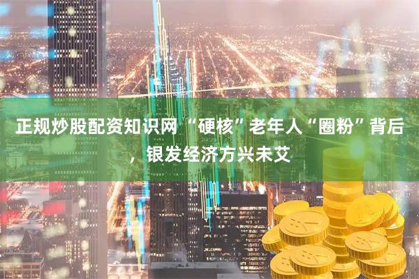 正规炒股配资知识网 “硬核”老年人“圈粉”背后，银发经济方兴未艾