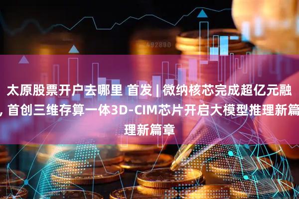 太原股票开户去哪里 首发 | 微纳核芯完成超亿元融资, 首创三维存算一体3D-CIM芯片开启大模型推理新篇章