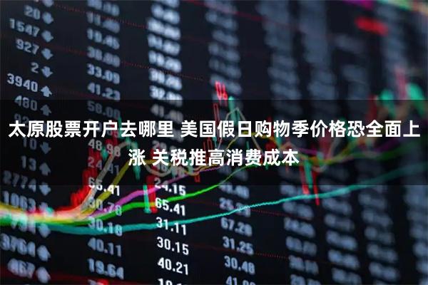 太原股票开户去哪里 美国假日购物季价格恐全面上涨 关税推高消费成本