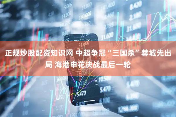 正规炒股配资知识网 中超争冠“三国杀”蓉城先出局 海港申花决战最后一轮