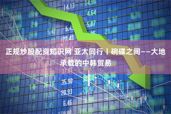 正规炒股配资知识网 亚太同行丨碗碟之间——大地承载的中韩贸易