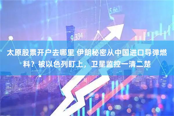 太原股票开户去哪里 伊朗秘密从中国进口导弹燃料？被以色列盯上，卫星监控一清二楚