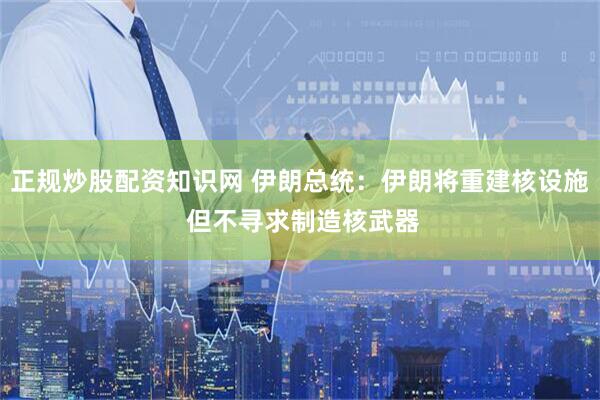 正规炒股配资知识网 伊朗总统：伊朗将重建核设施 但不寻求制造核武器