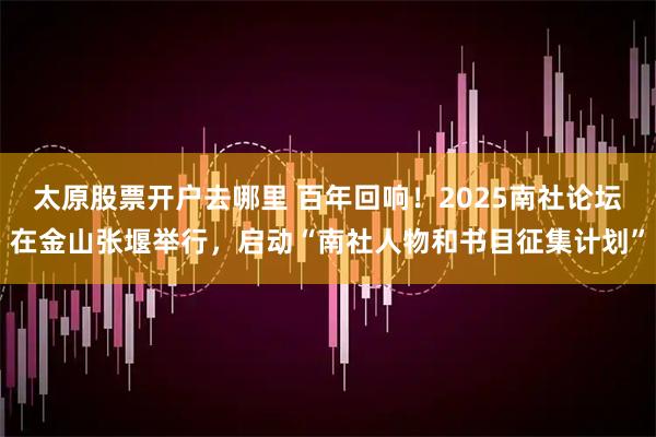 太原股票开户去哪里 百年回响！2025南社论坛在金山张堰举行，启动“南社人物和书目征集计划”