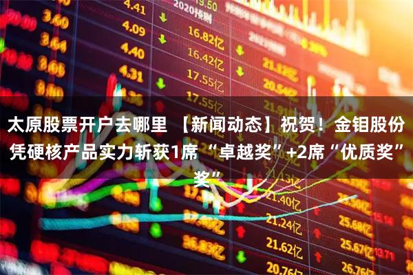 太原股票开户去哪里 【新闻动态】祝贺！金钼股份凭硬核产品实力斩获1席 “卓越奖”+2席“优质奖”