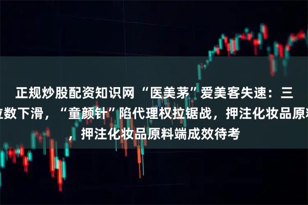 正规炒股配资知识网 “医美茅”爱美客失速：三季报营利双位数下滑，“童颜针”陷代理权拉锯战，押注化妆品原料端成效待考