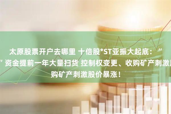 太原股票开户去哪里 十倍股*ST亚振大起底：“先知先觉”资金提前一年大量扫货 控制权变更、收购矿产刺激股价暴涨！