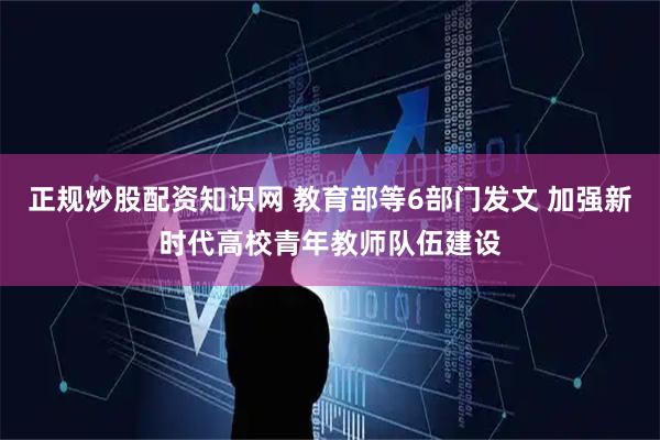 正规炒股配资知识网 教育部等6部门发文 加强新时代高校青年教师队伍建设