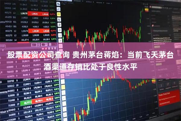 股票配资公司查询 贵州茅台蒋焰：当前飞天茅台酒渠道存销比处于良性水平