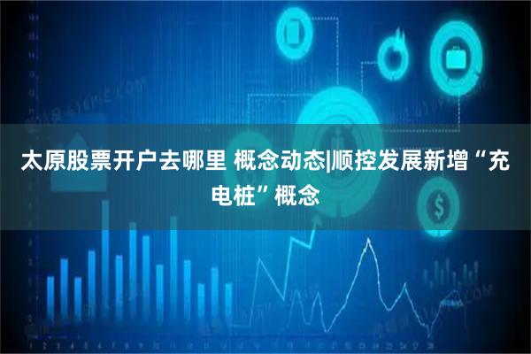 太原股票开户去哪里 概念动态|顺控发展新增“充电桩”概念