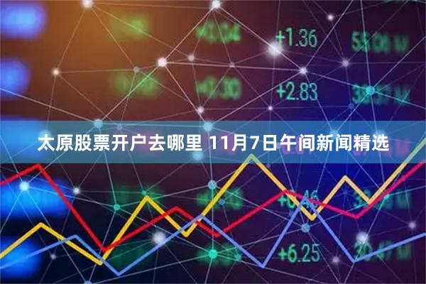 太原股票开户去哪里 11月7日午间新闻精选