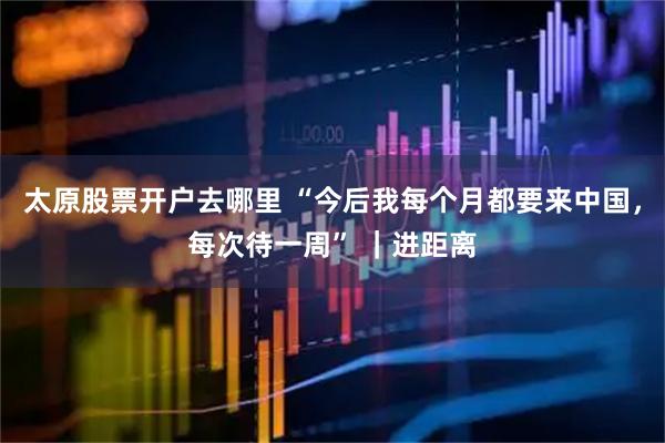 太原股票开户去哪里 “今后我每个月都要来中国，每次待一周” ｜进距离