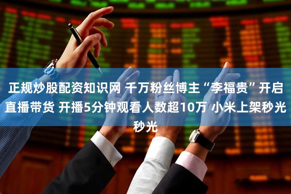 正规炒股配资知识网 千万粉丝博主“李福贵”开启直播带货 开播5分钟观看人数超10万 小米上架秒光