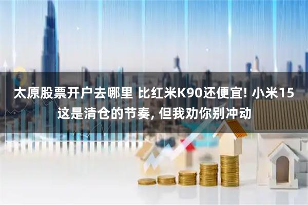 太原股票开户去哪里 比红米K90还便宜! 小米15这是清仓的节奏, 但我劝你别冲动