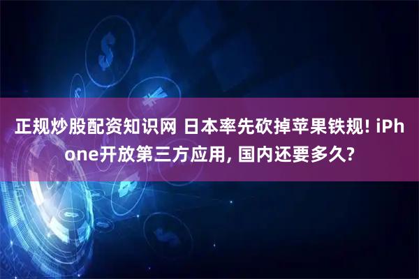 正规炒股配资知识网 日本率先砍掉苹果铁规! iPhone开放第三方应用, 国内还要多久?