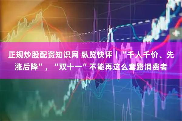 正规炒股配资知识网 纵览快评｜“千人千价、先涨后降”，“双十一”不能再这么套路消费者