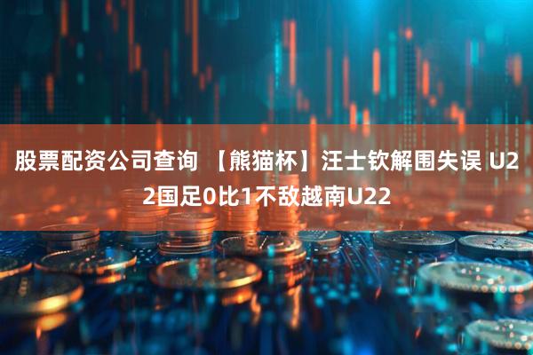 股票配资公司查询 【熊猫杯】汪士钦解围失误 U22国足0比1不敌越南U22