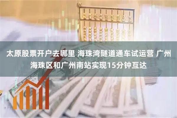 太原股票开户去哪里 海珠湾隧道通车试运营 广州海珠区和广州南站实现15分钟互达