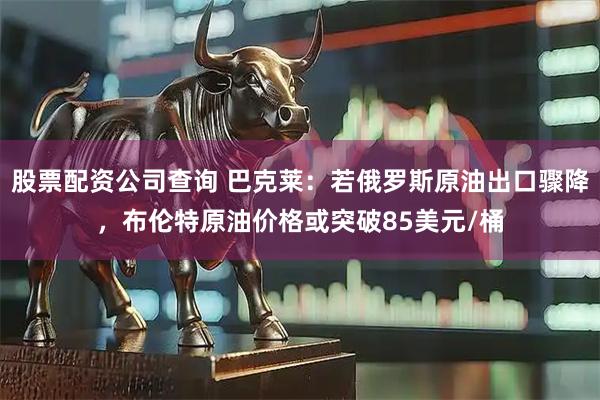 股票配资公司查询 巴克莱：若俄罗斯原油出口骤降，布伦特原油价格或突破85美元/桶