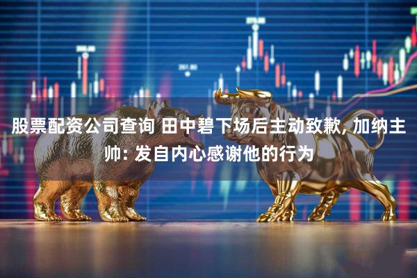股票配资公司查询 田中碧下场后主动致歉, 加纳主帅: 发自内心感谢他的行为