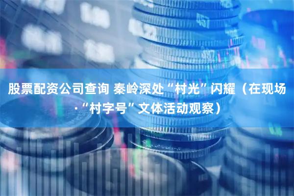 股票配资公司查询 秦岭深处“村光”闪耀（在现场·“村字号”文体活动观察）