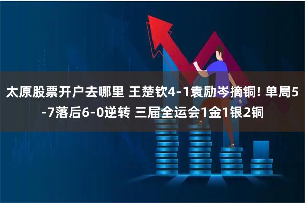 太原股票开户去哪里 王楚钦4-1袁励岑摘铜! 单局5-7落后6-0逆转 三届全运会1金1银2铜
