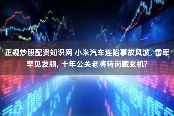 正规炒股配资知识网 小米汽车连陷事故风波, 雷军罕见发飙, 十年公关老将转岗藏玄机?