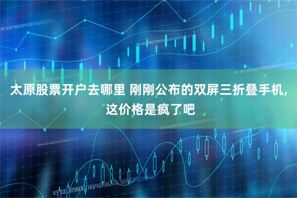 太原股票开户去哪里 刚刚公布的双屏三折叠手机, 这价格是疯了吧
