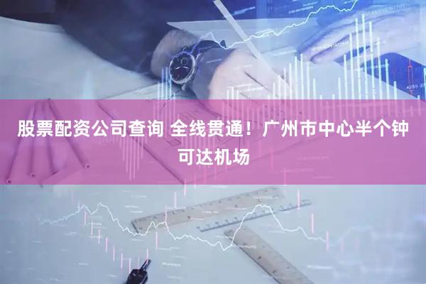股票配资公司查询 全线贯通！广州市中心半个钟可达机场