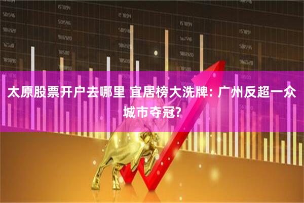太原股票开户去哪里 宜居榜大洗牌: 广州反超一众城市夺冠?