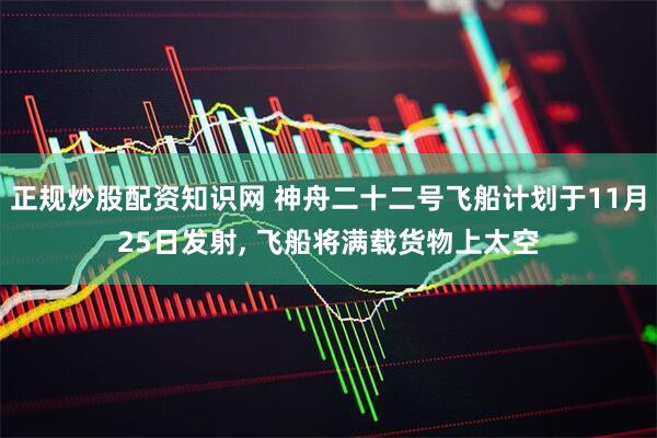 正规炒股配资知识网 神舟二十二号飞船计划于11月25日发射, 飞船将满载货物上太空