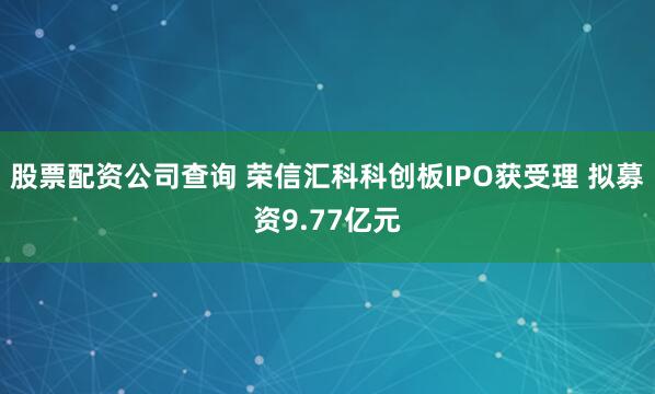 股票配资公司查询 荣信汇科科创板IPO获受理 拟募资9.77亿元