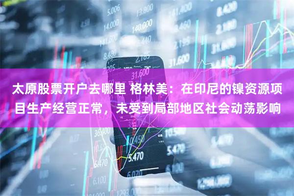 太原股票开户去哪里 格林美：在印尼的镍资源项目生产经营正常，未受到局部地区社会动荡影响