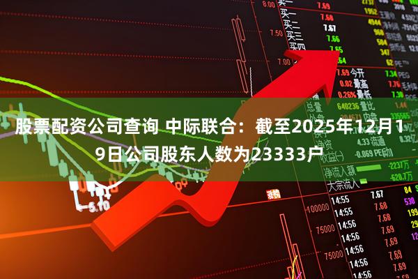 股票配资公司查询 中际联合：截至2025年12月19日公司股东人数为23333户