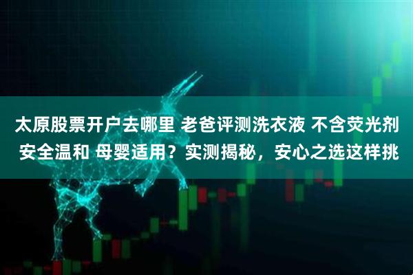 太原股票开户去哪里 老爸评测洗衣液 不含荧光剂 安全温和 母婴适用？实测揭秘，安心之选这样挑