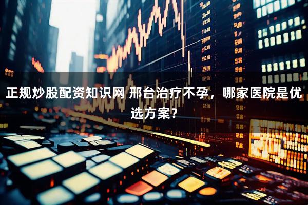 正规炒股配资知识网 邢台治疗不孕，哪家医院是优选方案？